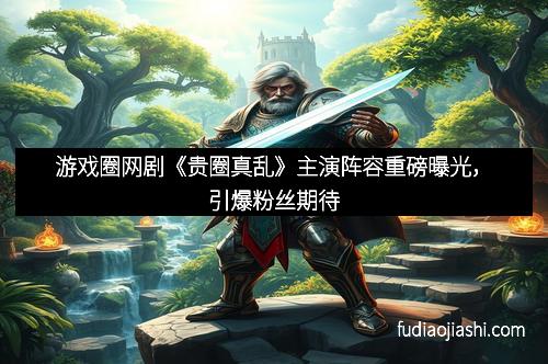 游戏圈网剧《贵圈真乱》主演阵容重磅曝光，引爆粉丝期待