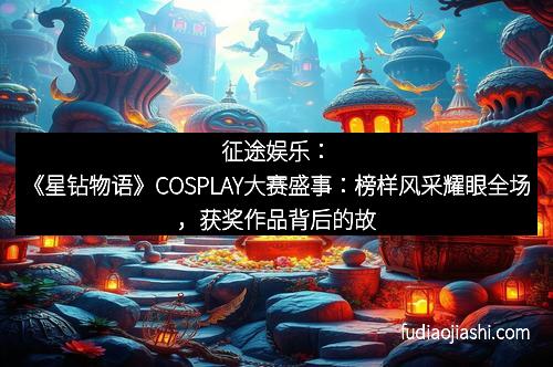 征途娱乐：《星钻物语》COSPLAY大赛盛事：榜样风采耀眼全场，获奖作品背后的故事